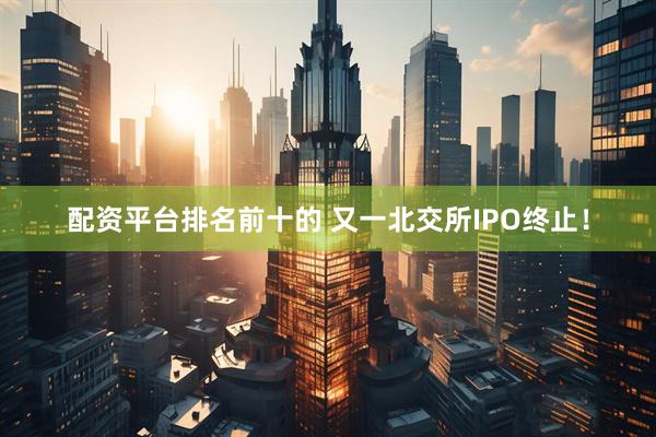 配资平台排名前十的 又一北交所IPO终止！