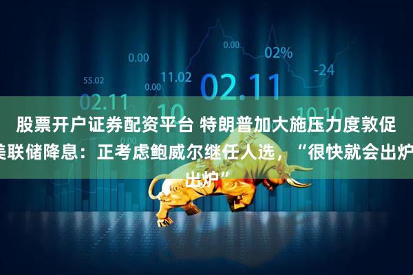 股票开户证券配资平台 特朗普加大施压力度敦促美联储降息：正考虑鲍威尔继任人选，“很快就会出炉”