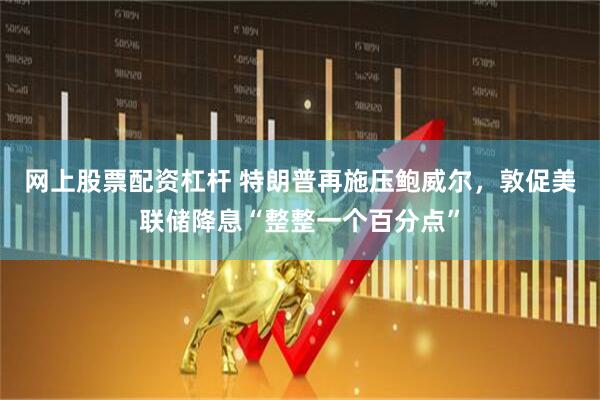 网上股票配资杠杆 特朗普再施压鲍威尔，敦促美联储降息“整整一个百分点”