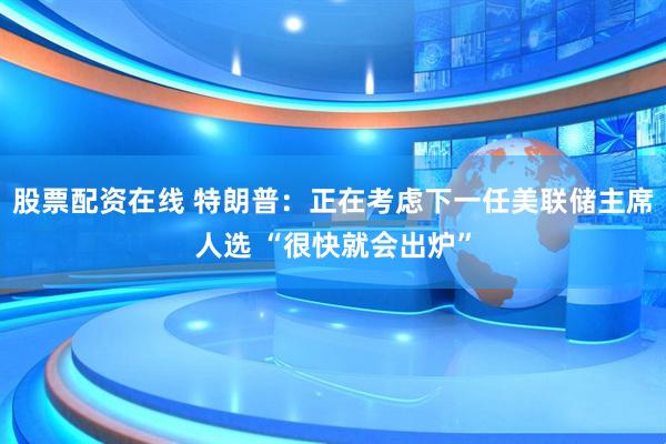 股票配资在线 特朗普：正在考虑下一任美联储主席人选 “很快就会出炉”