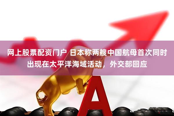 网上股票配资门户 日本称两艘中国航母首次同时出现在太平洋海域活动，外交部回应