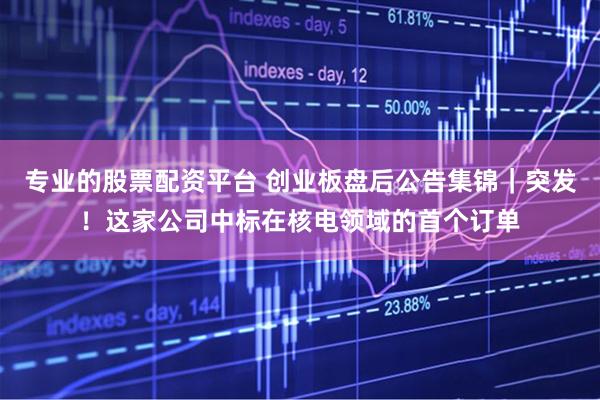 专业的股票配资平台 创业板盘后公告集锦｜突发！这家公司中标在核电领域的首个订单