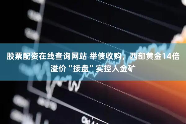 股票配资在线查询网站 举债收购，西部黄金14倍溢价“接盘”实控人金矿