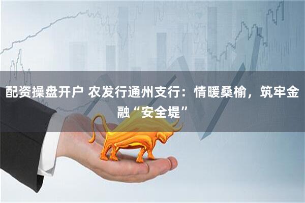 配资操盘开户 农发行通州支行：情暖桑榆，筑牢金融“安全堤”