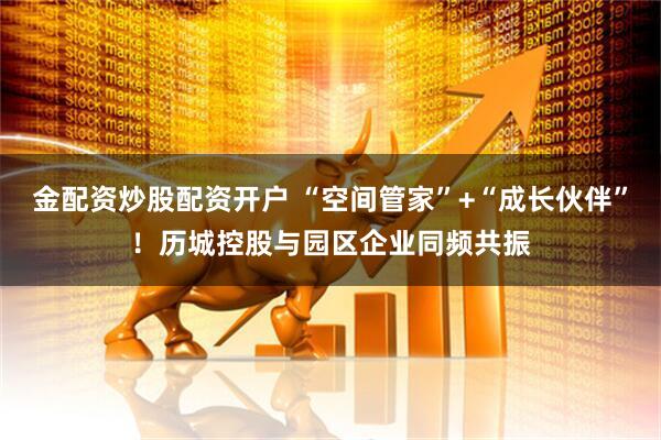 金配资炒股配资开户 “空间管家”+“成长伙伴”！历城控股与园区企业同频共振