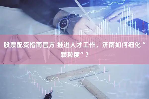 股票配资指南官方 推进人才工作，济南如何细化“颗粒度”？