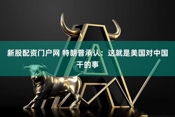 新股配资门户网 特朗普承认：这就是美国对中国干的事
