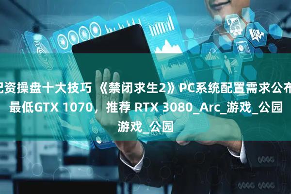 配资操盘十大技巧 《禁闭求生2》PC系统配置需求公布：最低GTX 1070，推荐 RTX 3080_Arc_游戏_公园