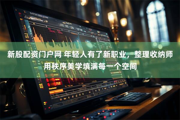 新股配资门户网 年轻人有了新职业，整理收纳师用秩序美学填满每一个空间