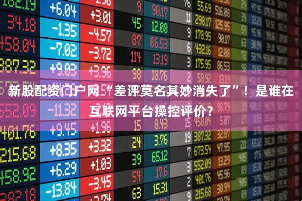 新股配资门户网 “差评莫名其妙消失了”！是谁在互联网平台操控评价？