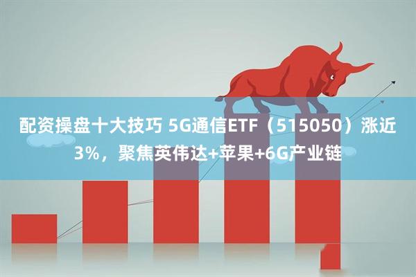 配资操盘十大技巧 5G通信ETF（515050）涨近3%，聚焦英伟达+苹果+6G产业链