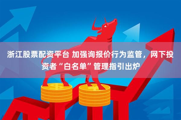 浙江股票配资平台 加强询报价行为监管，网下投资者“白名单”管理指引出炉