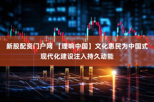新股配资门户网 【理响中国】文化惠民为中国式现代化建设注入持久动能
