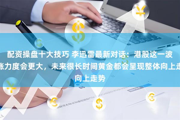 配资操盘十大技巧 李迅雷最新对话：港股这一波上涨力度会更大，未来很长时间黄金都会呈现整体向上走势