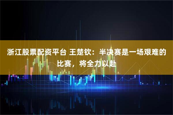 浙江股票配资平台 王楚钦：半决赛是一场艰难的比赛，将全力以赴