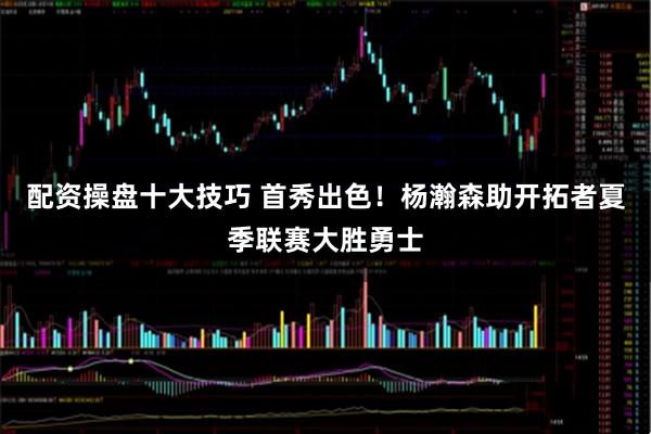配资操盘十大技巧 首秀出色！杨瀚森助开拓者夏季联赛大胜勇士