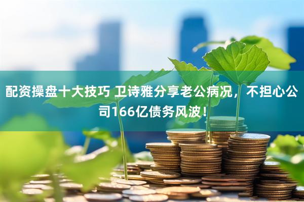 配资操盘十大技巧 卫诗雅分享老公病况，不担心公司166亿债务风波！