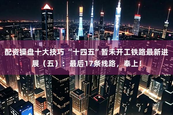 配资操盘十大技巧 “十四五”暂未开工铁路最新进展（五）：最后17条线路，奉上！