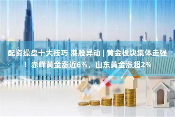 配资操盘十大技巧 港股异动 | 黄金板块集体走强！赤峰黄金涨近6%，山东黄金涨超2%