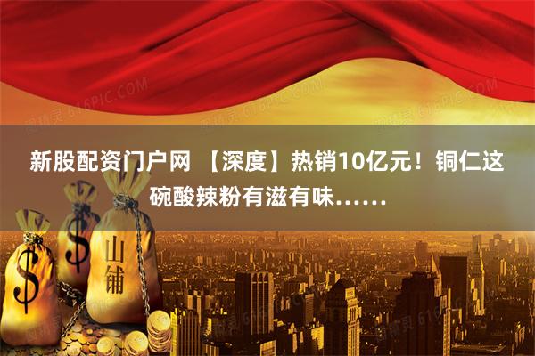 新股配资门户网 【深度】热销10亿元！铜仁这碗酸辣粉有滋有味……