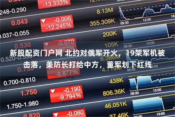 新股配资门户网 北约对俄军开火，19架军机被击落，美防长打给中方，董军划下红线