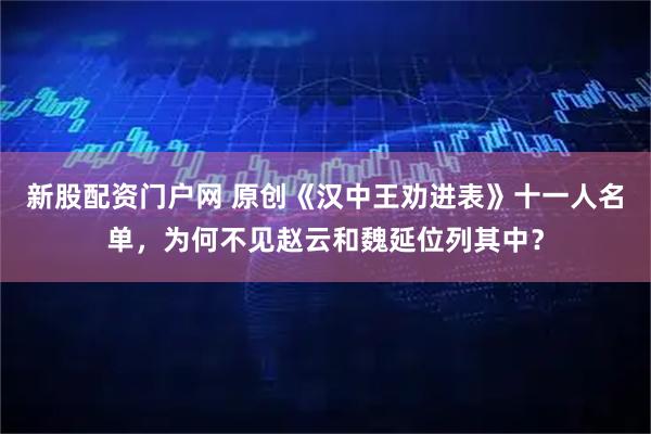 新股配资门户网 原创《汉中王劝进表》十一人名单，为何不见赵云和魏延位列其中？