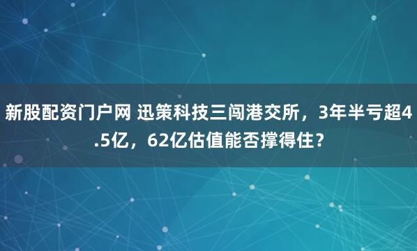 新股配资门户网 迅策科技三闯港交所，3年半亏超4.5亿，62亿估值能否撑得住？